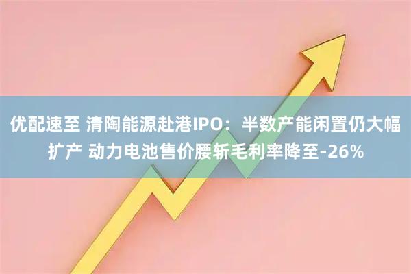优配速至 清陶能源赴港IPO：半数产能闲置仍大幅扩产 动力电池售价腰斩毛利率降至-26%