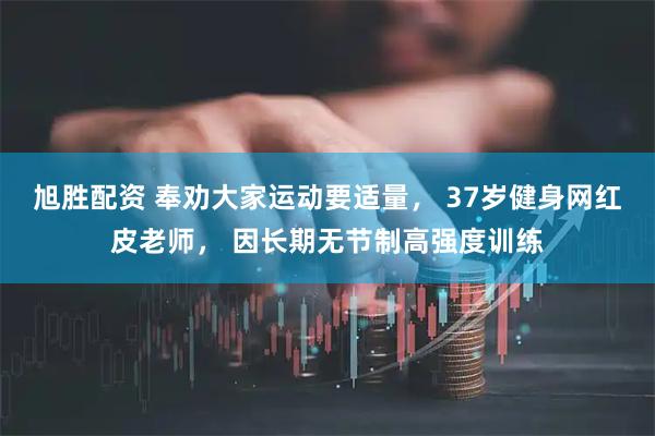 旭胜配资 奉劝大家运动要适量， 37岁健身网红皮老师， 因长期无节制高强度训练