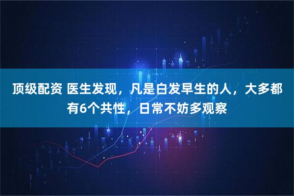 顶级配资 医生发现，凡是白发早生的人，大多都有6个共性，日常不妨多观察