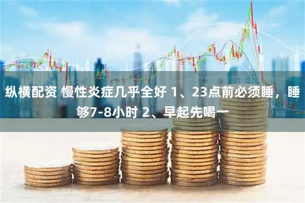 纵横配资 慢性炎症几乎全好 1、23点前必须睡，睡够7-8小时 2、早起先喝一